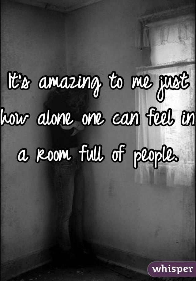 It's amazing to me just how alone one can feel in a room full of people.