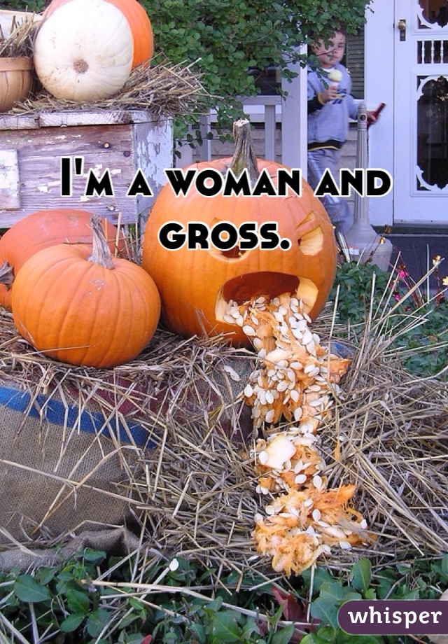 I'm a woman and gross. 