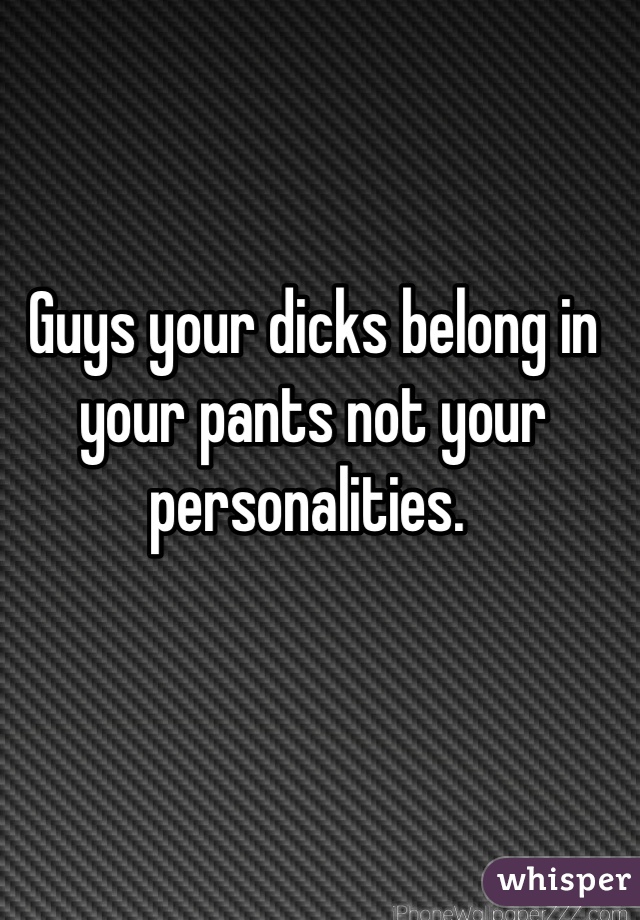 Guys your dicks belong in your pants not your personalities. 