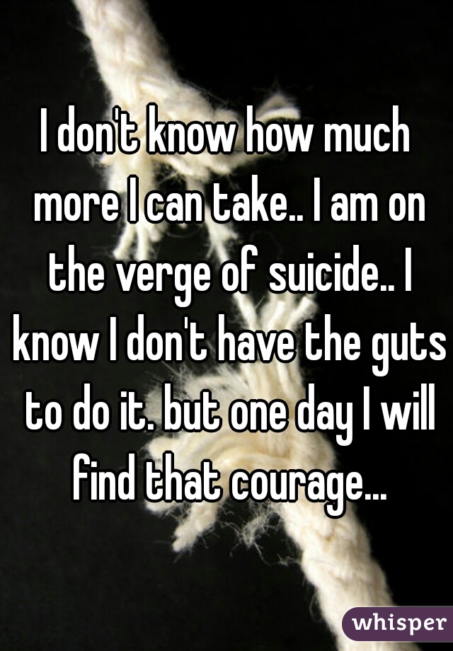 I don't know how much more I can take.. I am on the verge of suicide.. I know I don't have the guts to do it. but one day I will find that courage...