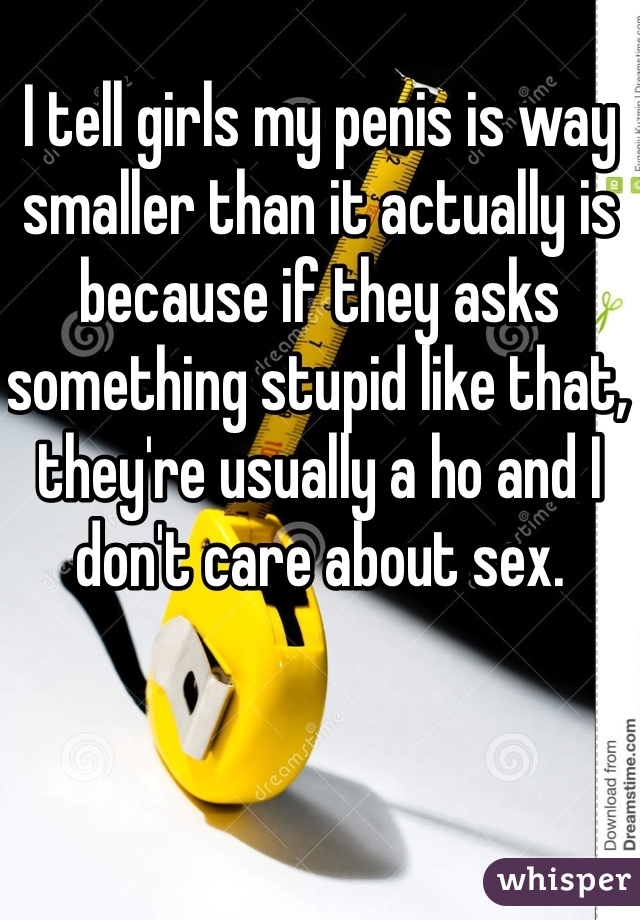 I tell girls my penis is way smaller than it actually is because if they asks something stupid like that, they're usually a ho and I don't care about sex.