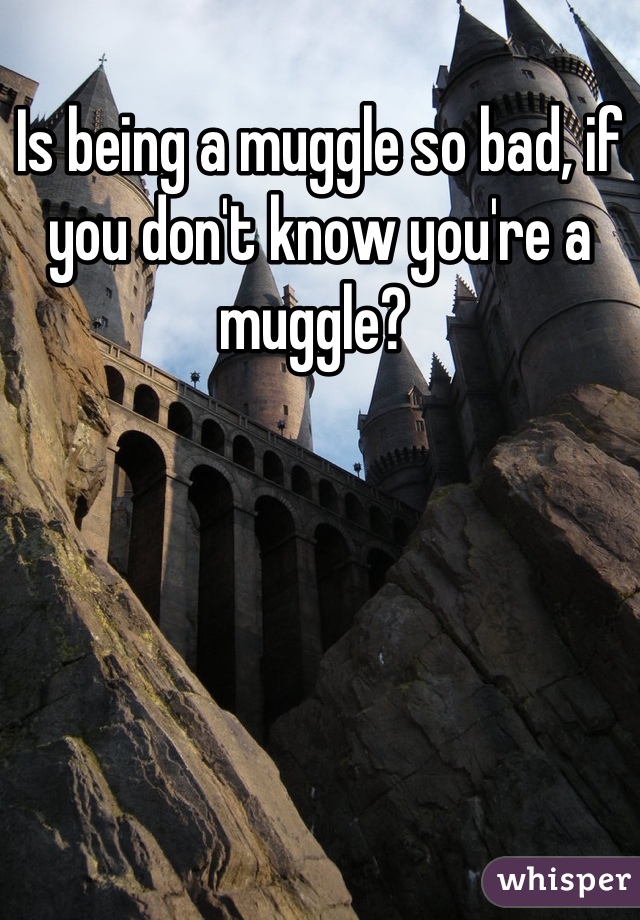 Is being a muggle so bad, if you don't know you're a muggle? 