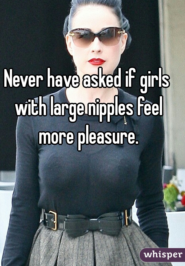 Never have asked if girls with large nipples feel more pleasure.