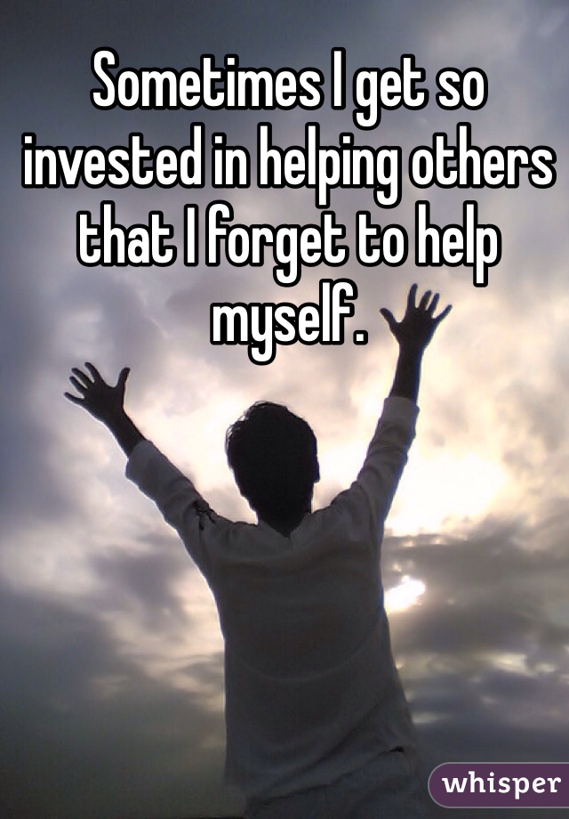 Sometimes I get so invested in helping others that I forget to help myself. 