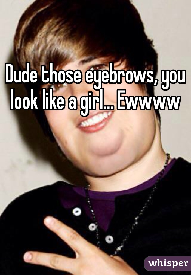 Dude those eyebrows, you look like a girl... Ewwww