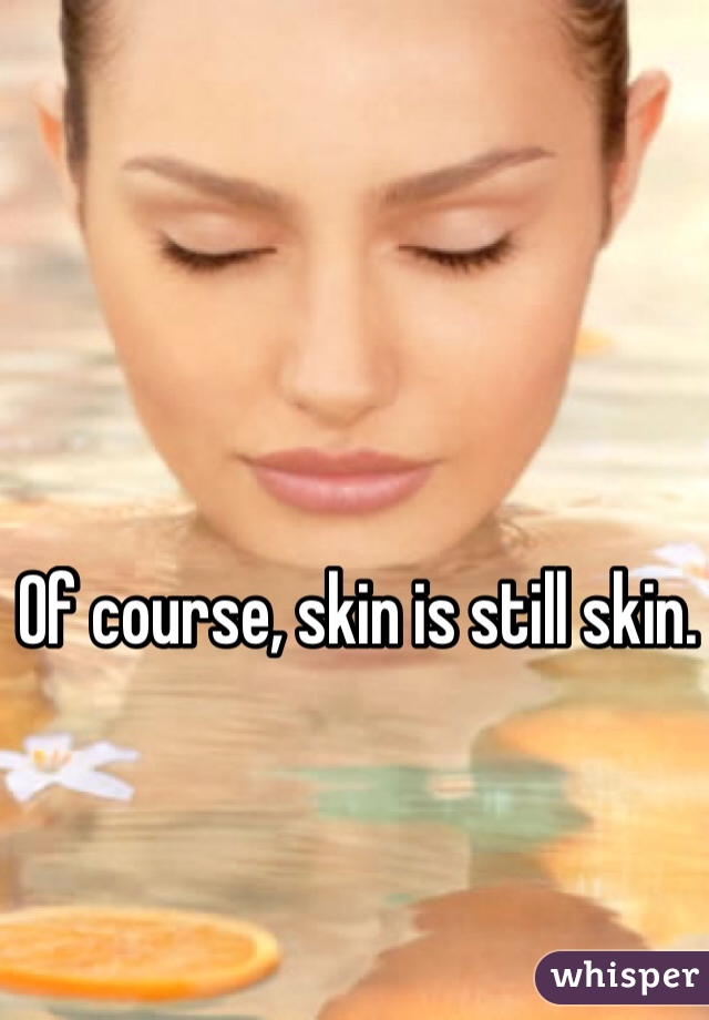 Of course, skin is still skin.
