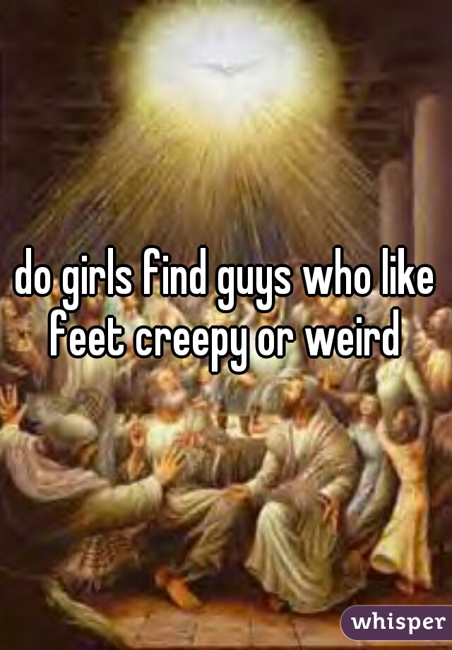 do girls find guys who like feet creepy or weird 