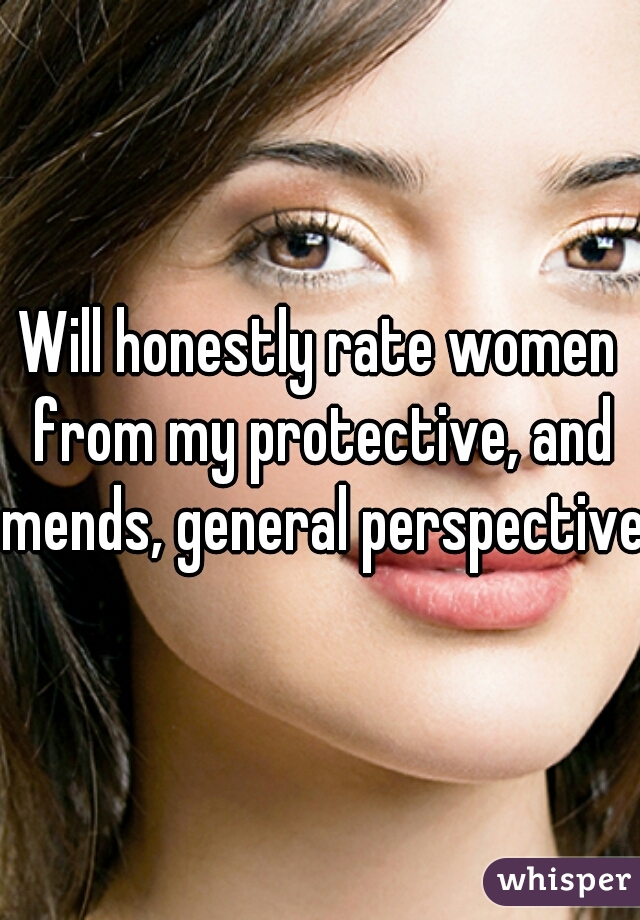 Will honestly rate women from my protective, and mends, general perspective