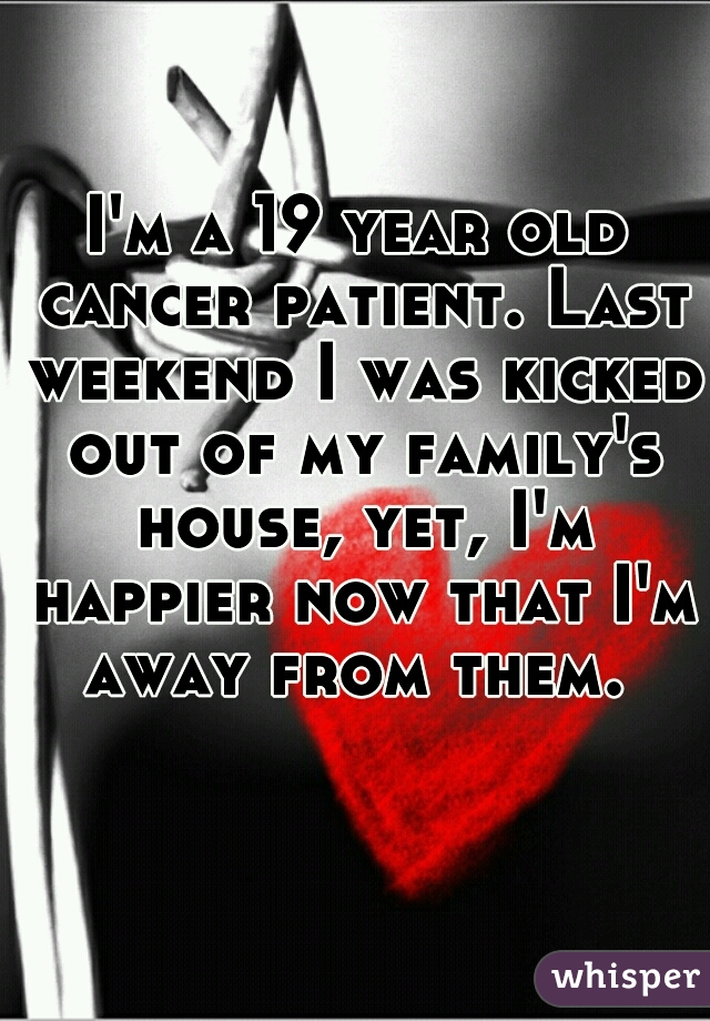 I'm a 19 year old cancer patient. Last weekend I was kicked out of my family's house, yet, I'm happier now that I'm away from them. 