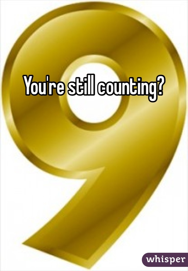 You're still counting?