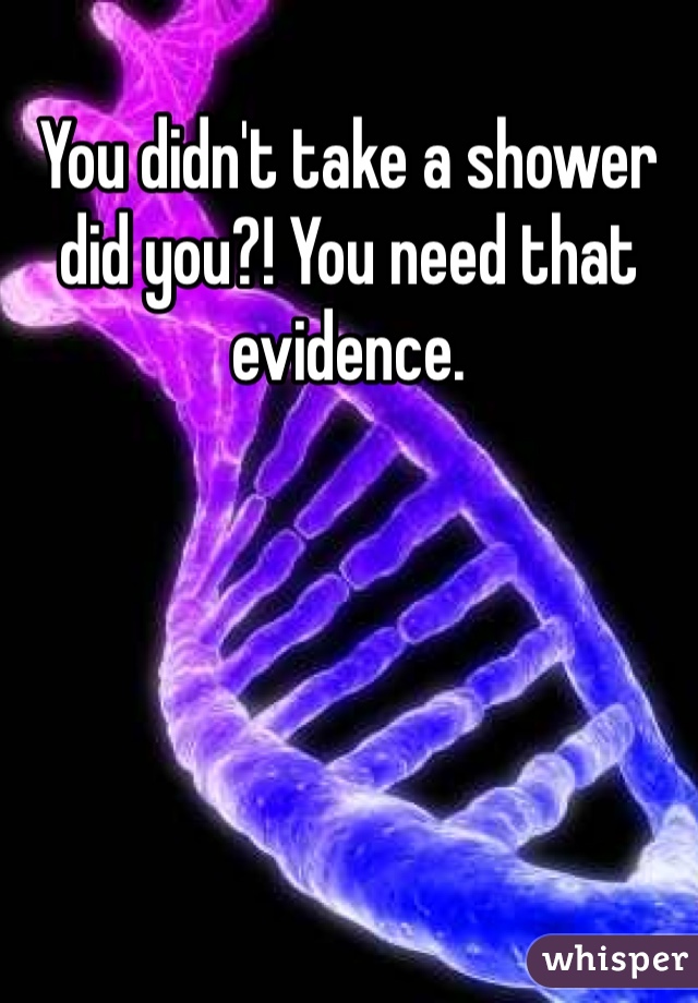 You didn't take a shower did you?! You need that evidence.