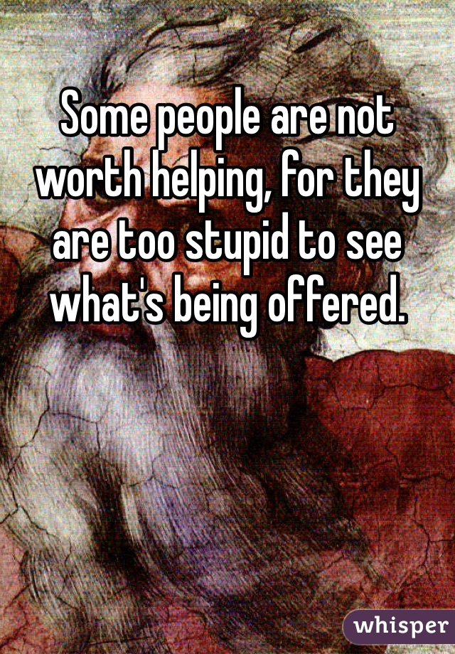 Some people are not worth helping, for they are too stupid to see what's being offered.