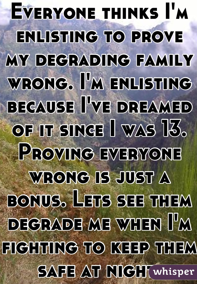 Everyone thinks I'm enlisting to prove my degrading family wrong. I'm enlisting because I've dreamed of it since I was 13. Proving everyone wrong is just a bonus. Lets see them degrade me when I'm fighting to keep them safe at night.