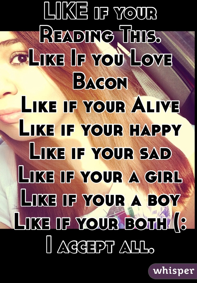 LIKE if your Reading This. 
Like If you Love Bacon 
Like if your Alive
Like if your happy
Like if your sad
Like if your a girl
Like if your a boy
Like if your both (: 
I accept all. 