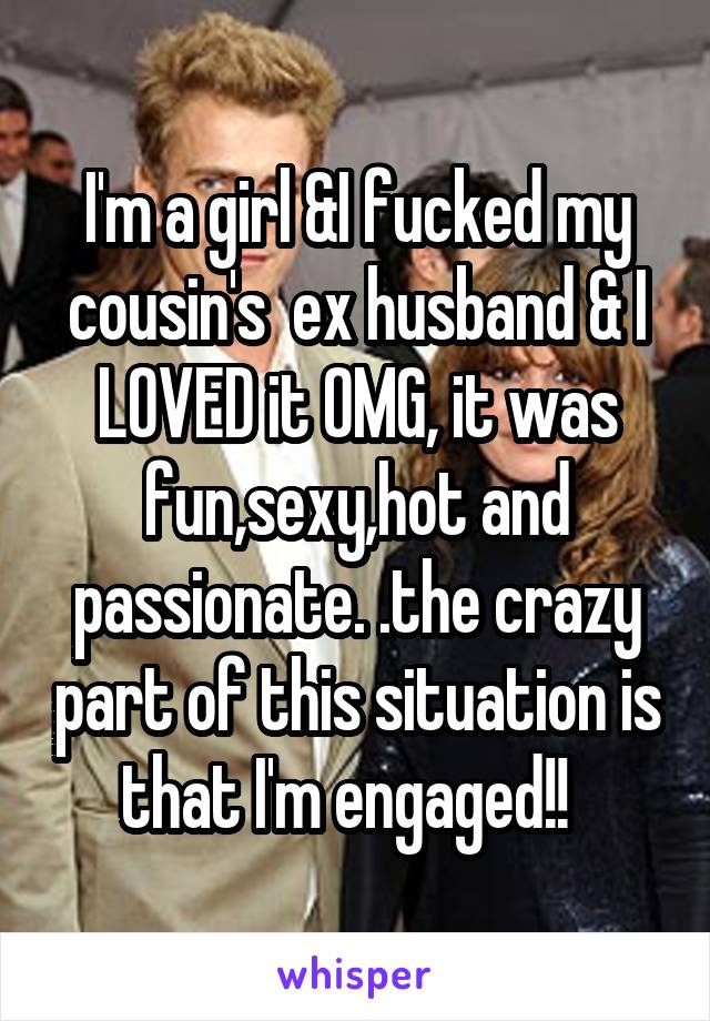 I'm a girl &I fucked my cousin's  ex husband & I LOVED it OMG, it was fun,sexy,hot and passionate. .the crazy part of this situation is that I'm engaged!!  