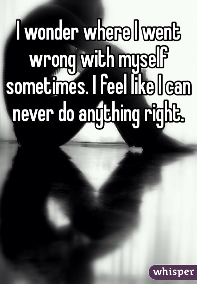 I wonder where I went wrong with myself sometimes. I feel like I can never do anything right. 