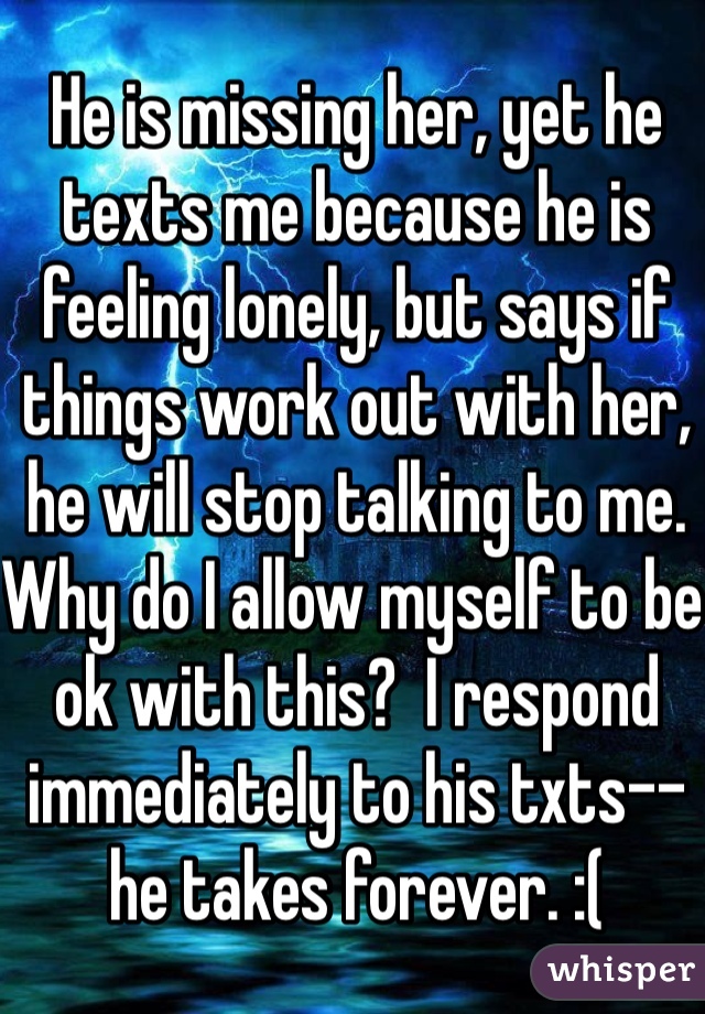 He is missing her, yet he texts me because he is feeling lonely, but says if things work out with her, he will stop talking to me. Why do I allow myself to be ok with this?  I respond immediately to his txts--he takes forever. :(