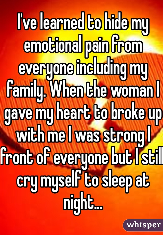 I've learned to hide my emotional pain from everyone including my family. When the woman I gave my heart to broke up with me I was strong I front of everyone but I still cry myself to sleep at night...