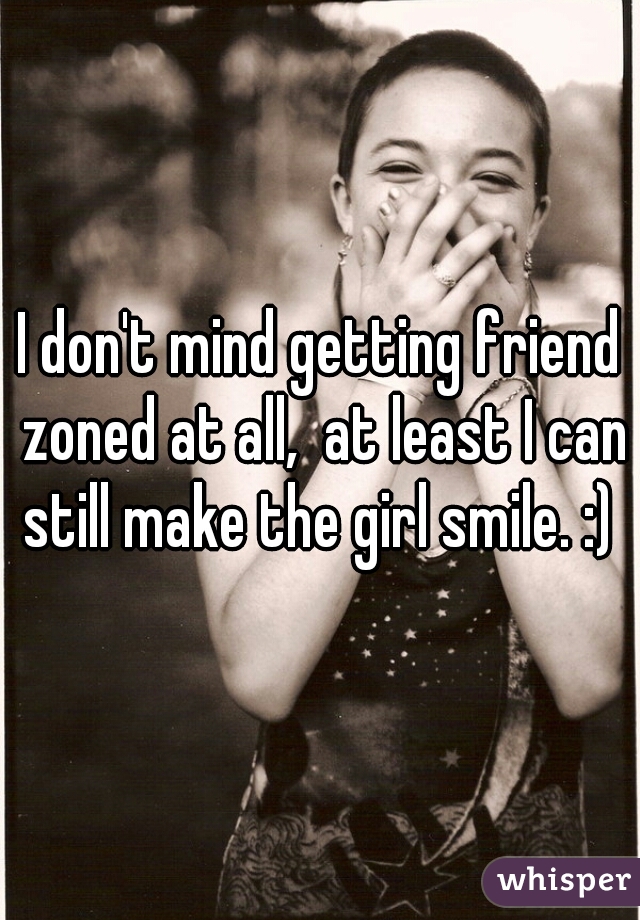 I don't mind getting friend zoned at all,  at least I can still make the girl smile. :) 