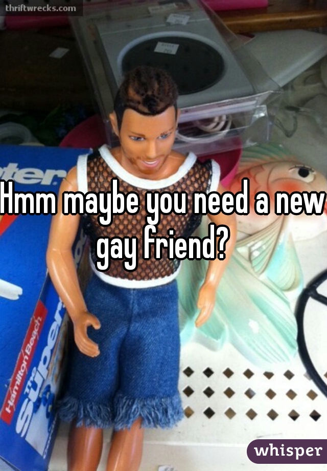 Hmm maybe you need a new gay friend? 