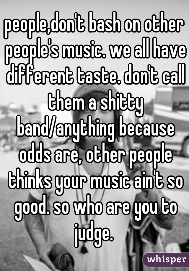 people,don't bash on other people's music. we all have different taste. don't call them a shitty band/anything because odds are, other people thinks your music ain't so good. so who are you to judge. 