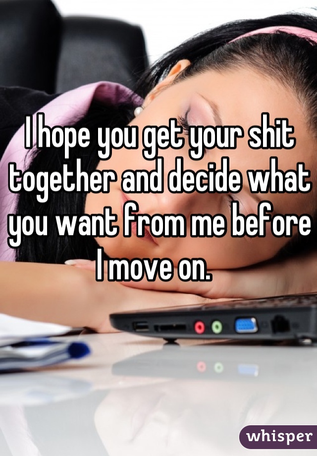 I hope you get your shit together and decide what you want from me before I move on.  