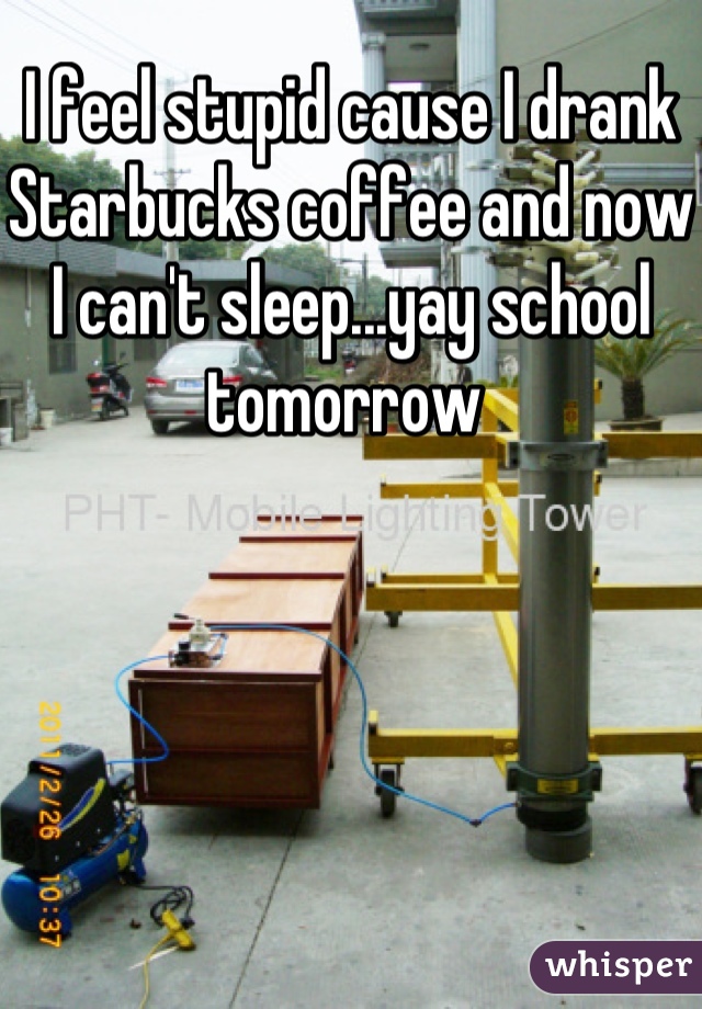 I feel stupid cause I drank Starbucks coffee and now I can't sleep...yay school tomorrow 