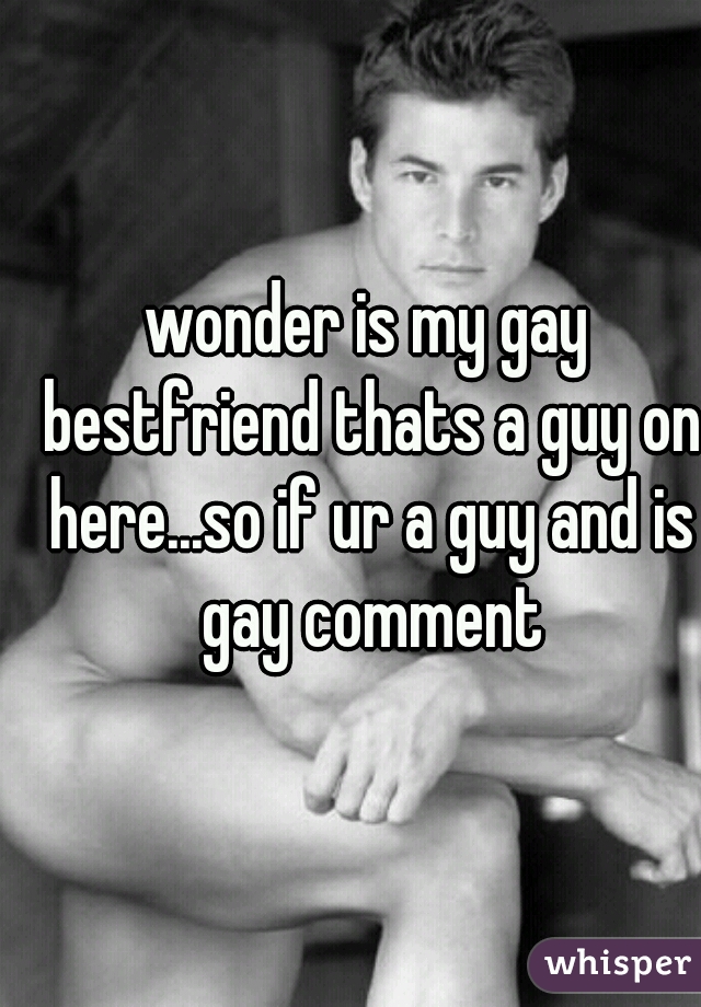 wonder is my gay bestfriend thats a guy on here...so if ur a guy and is gay comment