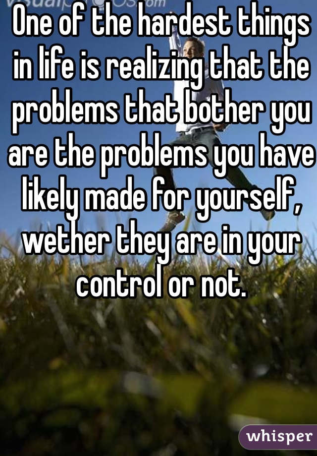 One of the hardest things in life is realizing that the problems that bother you are the problems you have likely made for yourself, wether they are in your control or not.