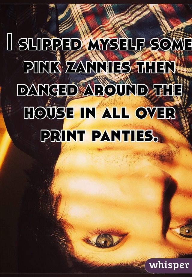 I slipped myself some pink zannies then danced around the house in all over print panties. 
