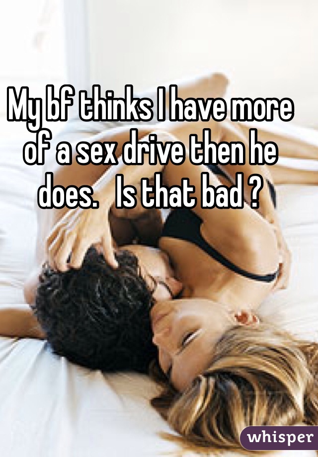 My bf thinks I have more of a sex drive then he does.   Is that bad ?