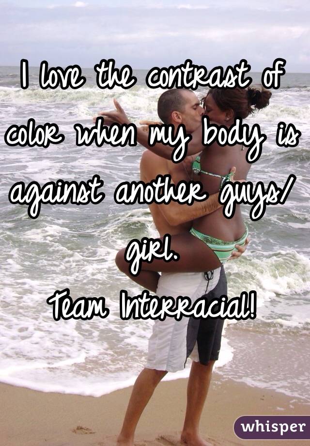 I love the contrast of color when my body is against another guys/girl. 
Team Interracial! 