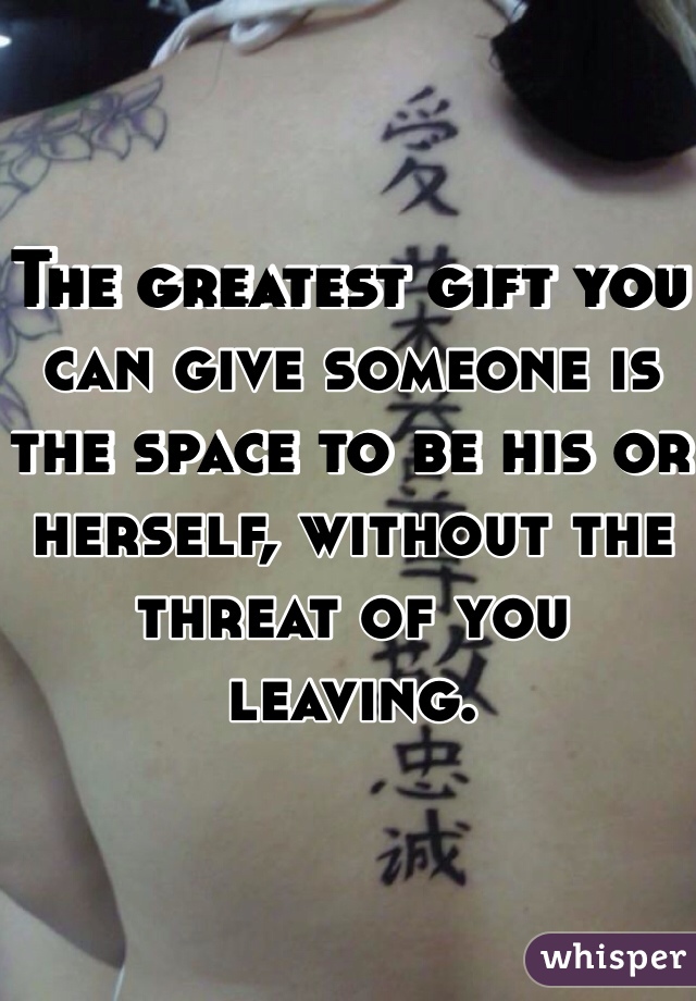 The greatest gift you can give someone is the space to be his or herself, without the threat of you leaving.