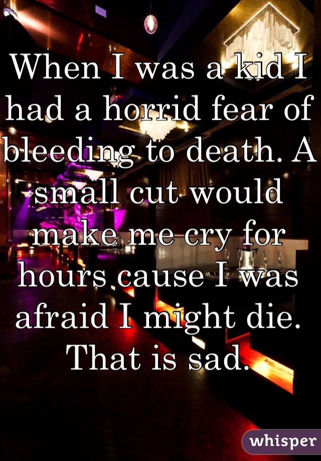 When I was a kid I had a horrid fear of bleeding to death. A small cut would make me cry for hours cause I was afraid I might die. That is sad.