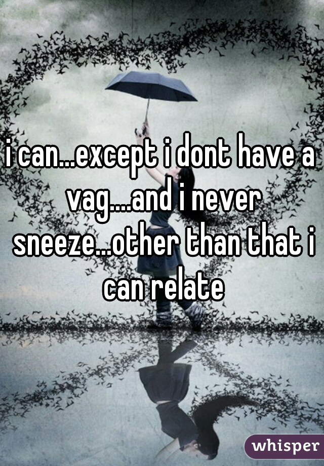i can...except i dont have a vag....and i never sneeze...other than that i can relate