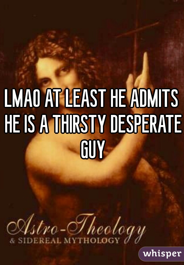 LMAO AT LEAST HE ADMITS HE IS A THIRSTY DESPERATE GUY