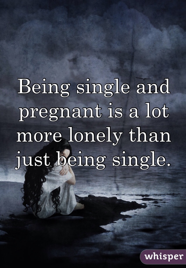 Being single and pregnant is a lot more lonely than just being single.