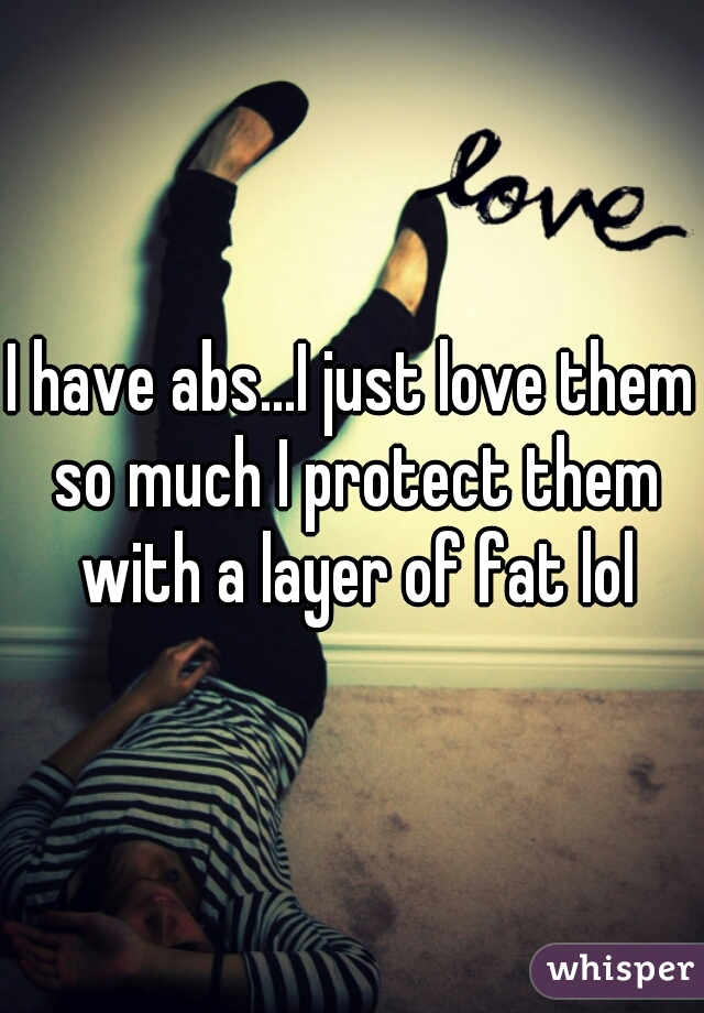 I have abs...I just love them so much I protect them with a layer of fat lol