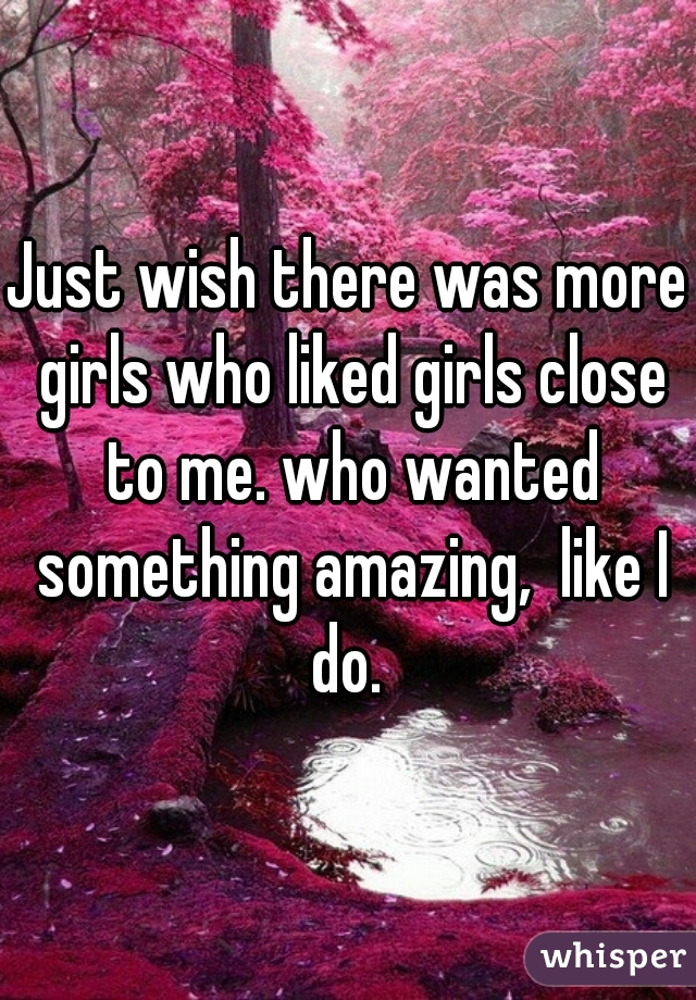 Just wish there was more girls who liked girls close to me. who wanted something amazing,  like I do. 