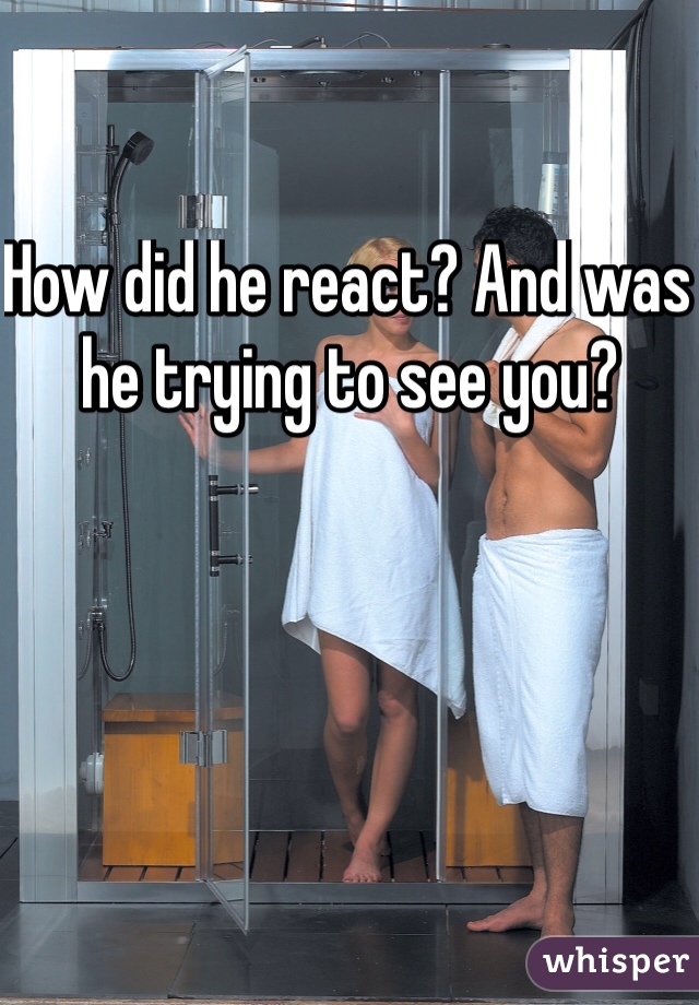 How did he react? And was he trying to see you? 