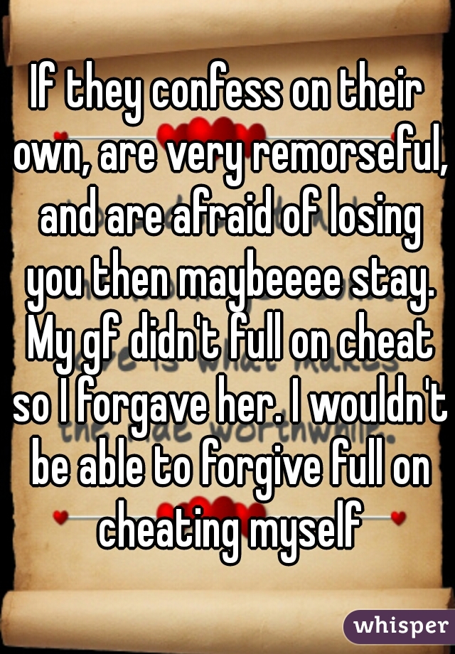 If they confess on their own, are very remorseful, and are afraid of losing you then maybeeee stay. My gf didn't full on cheat so I forgave her. I wouldn't be able to forgive full on cheating myself