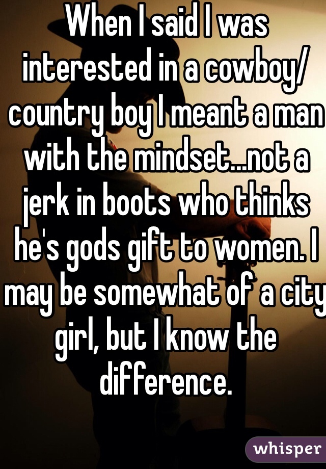 When I said I was interested in a cowboy/country boy I meant a man with the mindset...not a jerk in boots who thinks he's gods gift to women. I may be somewhat of a city girl, but I know the difference.