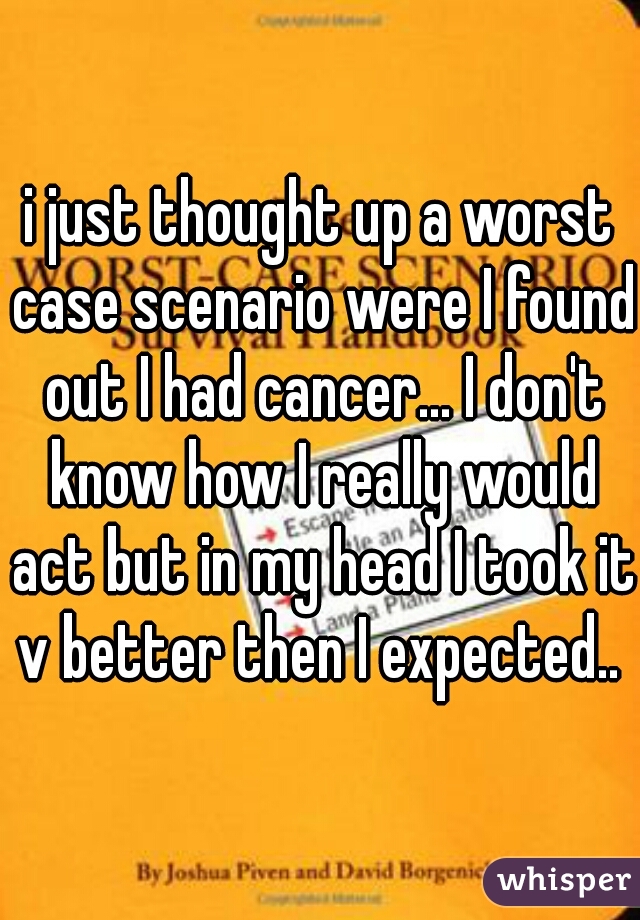 i just thought up a worst case scenario were I found out I had cancer... I don't know how I really would act but in my head I took it v better then I expected.. 