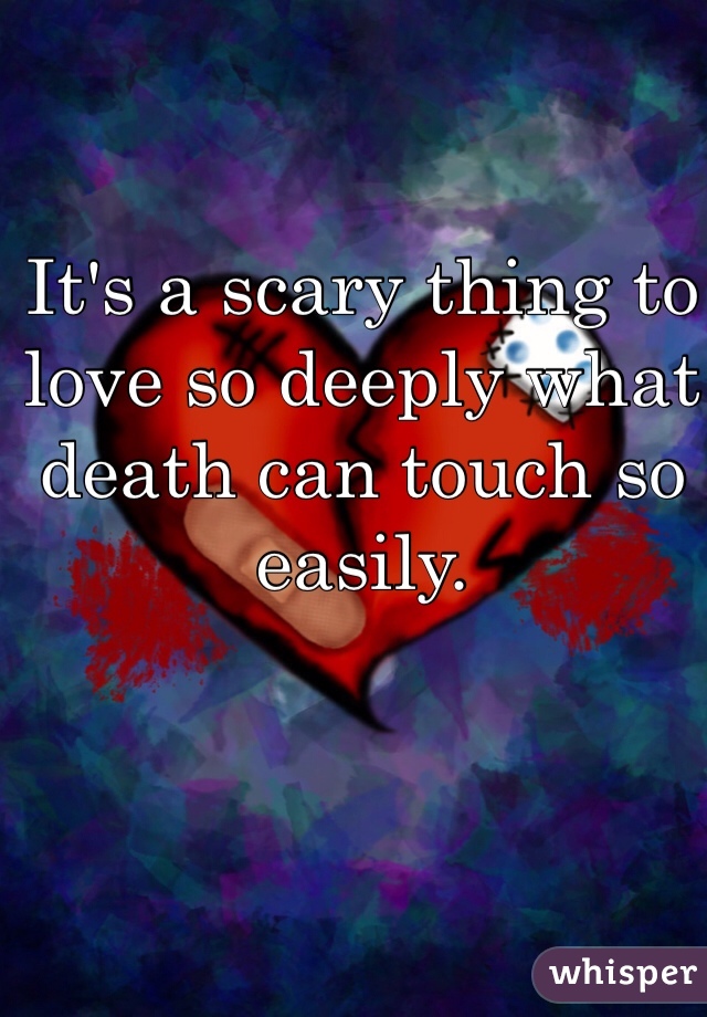 It's a scary thing to love so deeply what death can touch so easily. 