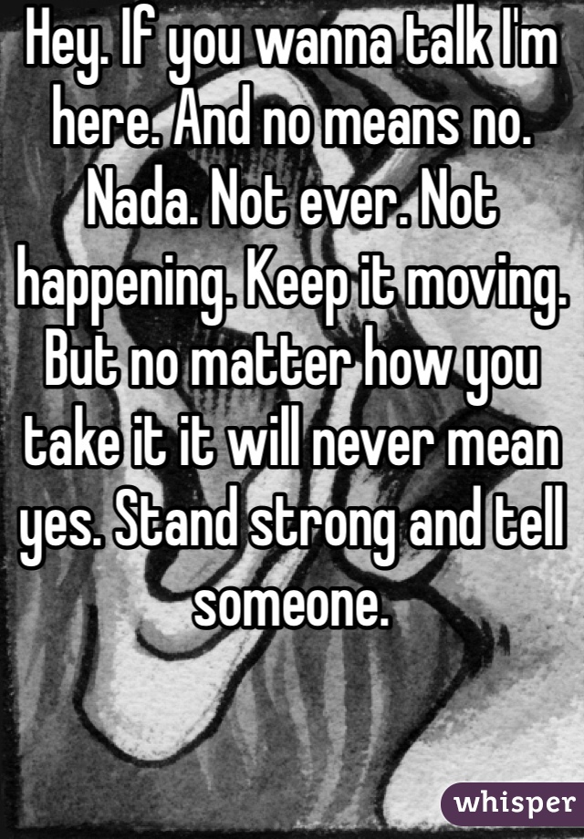 Hey. If you wanna talk I'm here. And no means no. Nada. Not ever. Not happening. Keep it moving. But no matter how you take it it will never mean yes. Stand strong and tell someone. 