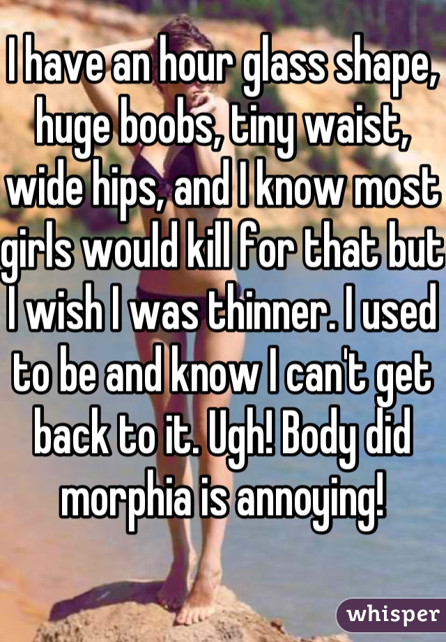 I have an hour glass shape, huge boobs, tiny waist, wide hips, and I know most girls would kill for that but I wish I was thinner. I used to be and know I can't get back to it. Ugh! Body did morphia is annoying! 