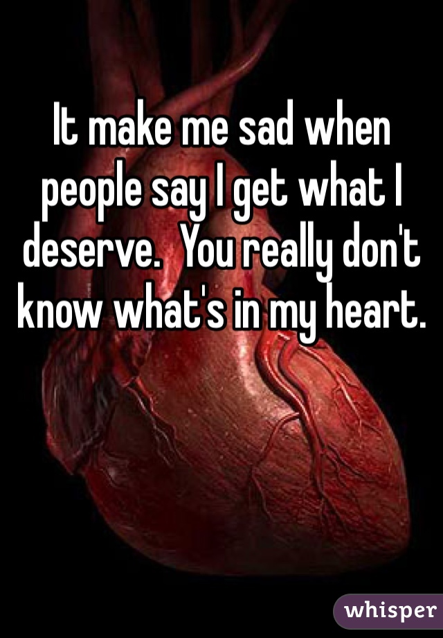 It make me sad when people say I get what I deserve.  You really don't know what's in my heart.  