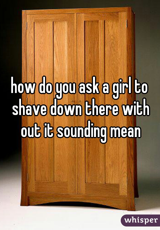 how do you ask a girl to shave down there with out it sounding mean