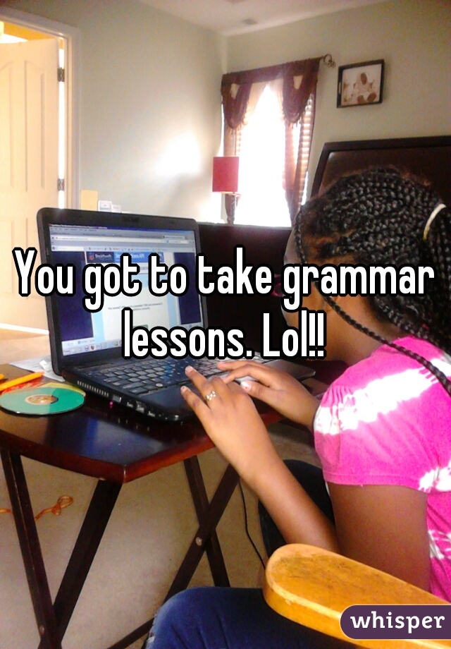 You got to take grammar lessons. Lol!! 