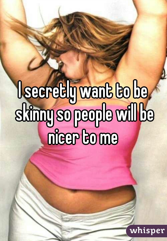 I secretly want to be skinny so people will be nicer to me 